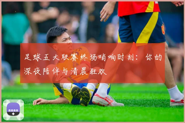 足球五大联赛终场哨响时刻：你的深夜陪伴与清晨狂欢