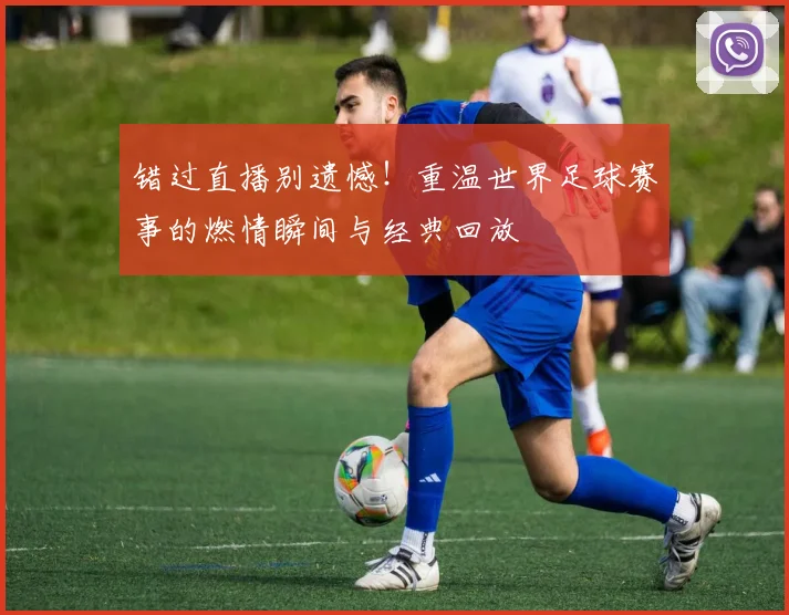 错过直播别遗憾！重温世界足球赛事的燃情瞬间与经典回放