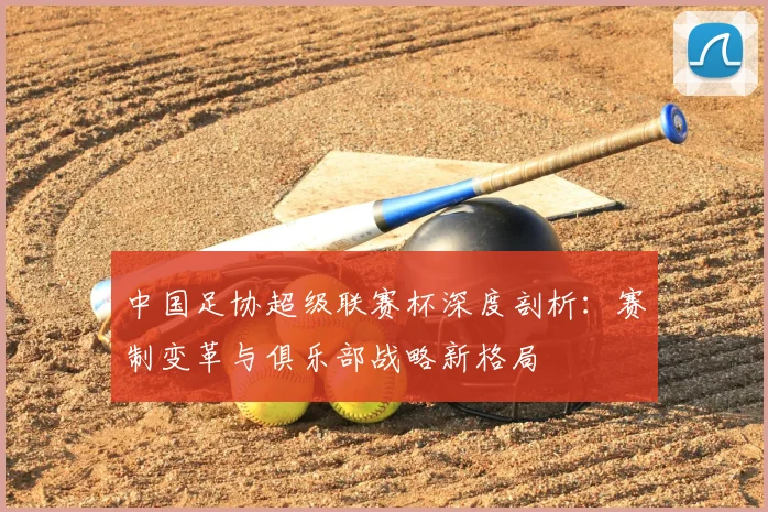 中国足协超级联赛杯深度剖析：赛制变革与俱乐部战略新格局
