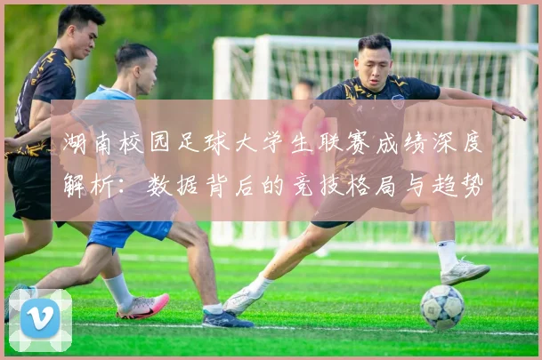 湖南校园足球大学生联赛成绩深度解析：数据背后的竞技格局与趋势