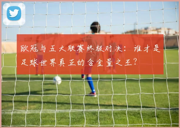 欧冠与五大联赛终极对决：谁才是足球世界真正的含金量之王？