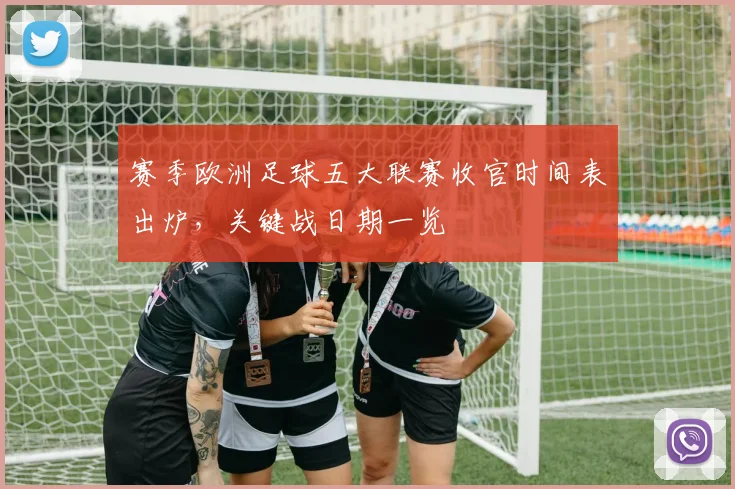 赛季欧洲足球五大联赛收官时间表出炉，关键战日期一览