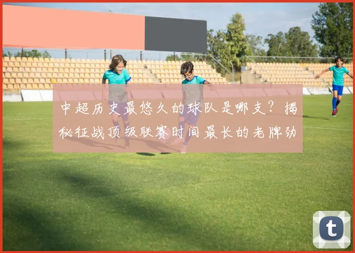 中超历史最悠久的球队是哪支?揭秘征战顶级联赛时间最长的老牌劲旅