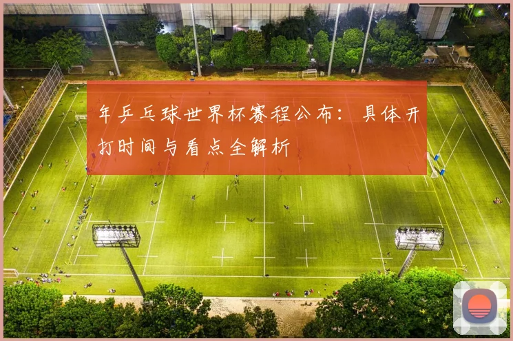 年乒乓球世界杯赛程公布：具体开打时间与看点全解析