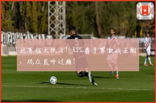 这赛程太抓马！KPL春季赛激战正酣，观众直呼过瘾！