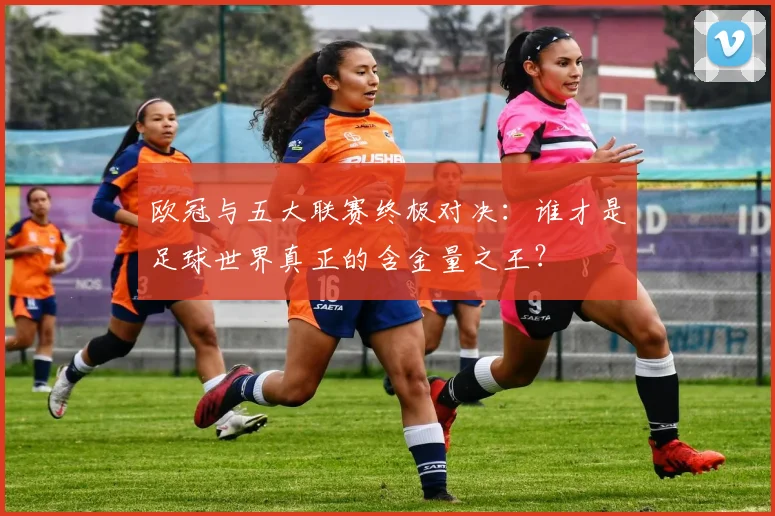欧冠与五大联赛终极对决：谁才是足球世界真正的含金量之王？
