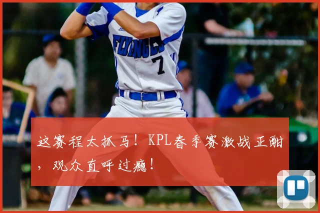 这赛程太抓马！KPL春季赛激战正酣，观众直呼过瘾！