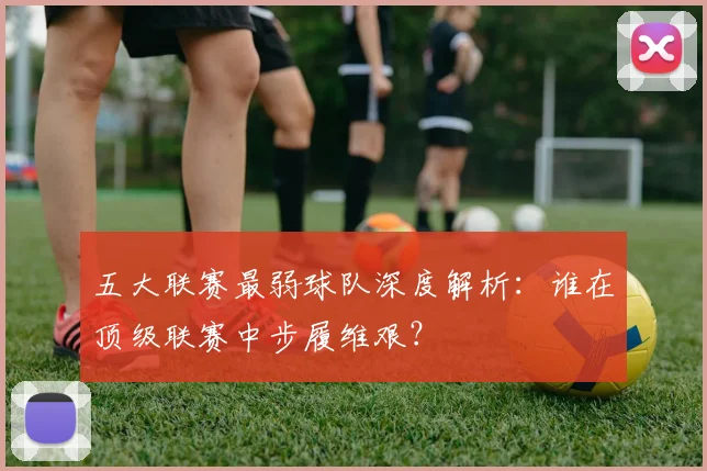 五大联赛最弱球队深度解析:谁在顶级联赛中步履维艰?